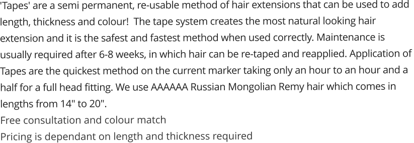 'Tapes' are a semi permanent, re-usable method of hair extensions that can be used to add  length, thickness and colour!  The tape system creates the most natural looking hair  extension and it is the safest and fastest method when used correctly. Maintenance is  usually required after 6-8 weeks, in which hair can be re-taped and reapplied. Application of  Tapes are the quickest method on the current marker taking only an hour to an hour and a  half for a full head fitting. We use AAAAAA Russian Mongolian Remy ha​ir which comes in  lengths from 14" to 20".​ ​Free consult​ation and colour match ​Pric​ing is dependant on length and thickness required